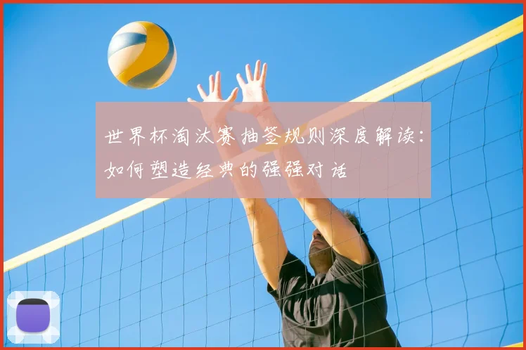 世界杯淘汰赛抽签规则深度解读：如何塑造经典的强强对话