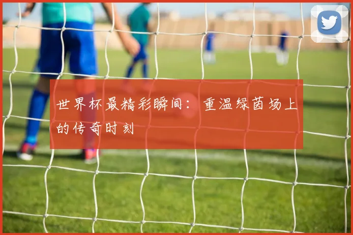 世界杯最精彩瞬间：重温绿茵场上的传奇时刻