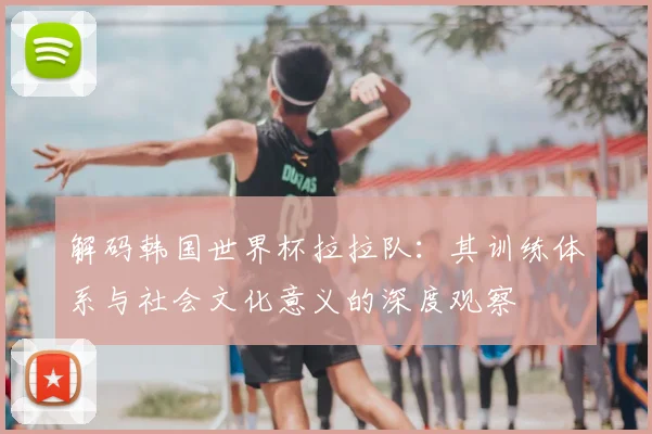 解码韩国世界杯拉拉队：其训练体系与社会文化意义的深度观察