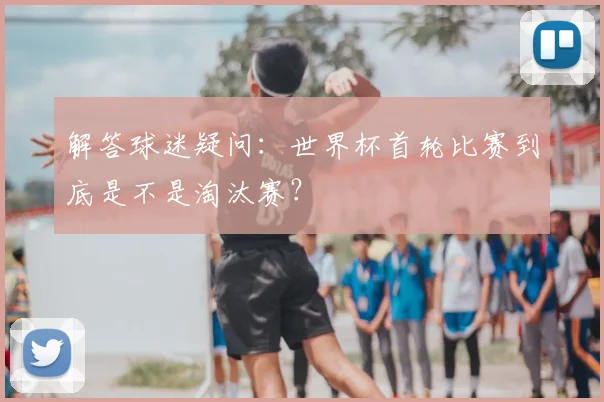 解答球迷疑问：世界杯首轮比赛到底是不是淘汰赛？