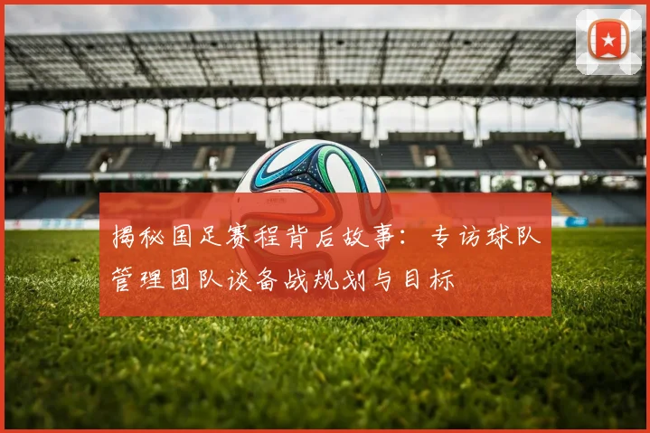 揭秘国足赛程背后故事：专访球队管理团队谈备战规划与目标