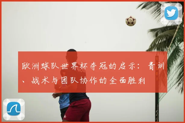 欧洲球队世界杯夺冠的启示:青训、战术与团队协作的全面胜利