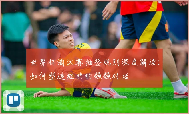 世界杯淘汰赛抽签规则深度解读：如何塑造经典的强强对话