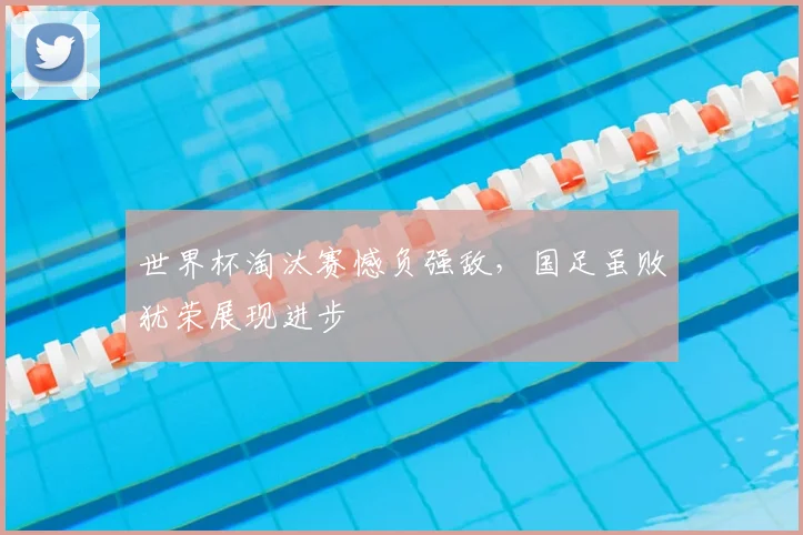 世界杯淘汰赛憾负强敌，国足虽败犹荣展现进步