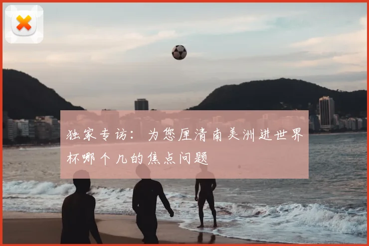 独家专访:为您厘清南美洲进世界杯哪个几的焦点问题