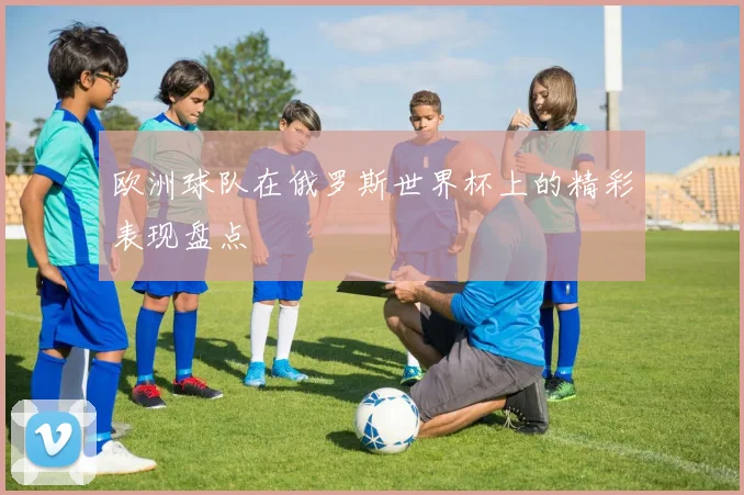 欧洲球队在俄罗斯世界杯上的精彩表现盘点