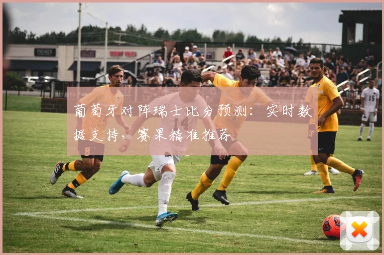 葡萄牙对阵瑞士比分预测：实时数据支持，赛果精准推荐