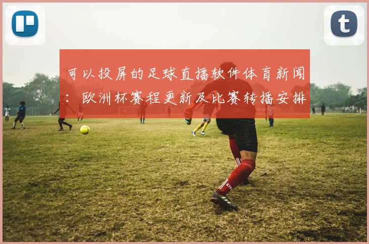 可以投屏的足球直播软件体育新闻：欧洲杯赛程更新及比赛转播安排影响用户观赛体验