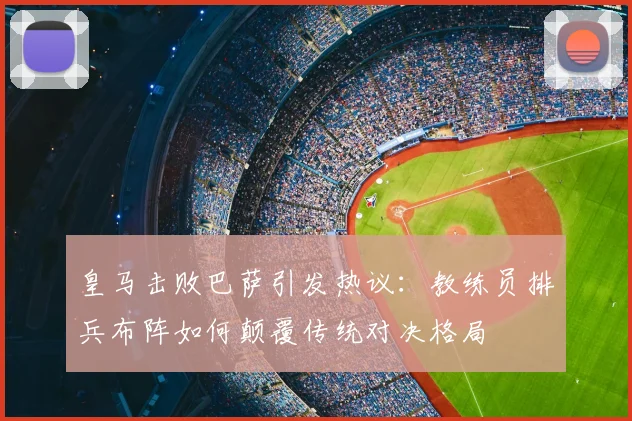 皇马击败巴萨引发热议：教练员排兵布阵如何颠覆传统对决格局