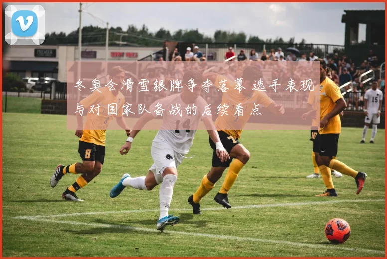 冬奥会滑雪银牌争夺落幕 选手表现与对国家队备战的后续看点