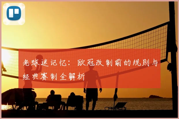 老球迷记忆：欧冠改制前的规则与经典赛制全解析