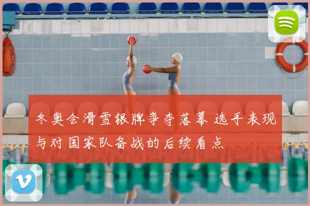 冬奥会滑雪银牌争夺落幕 选手表现与对国家队备战的后续看点