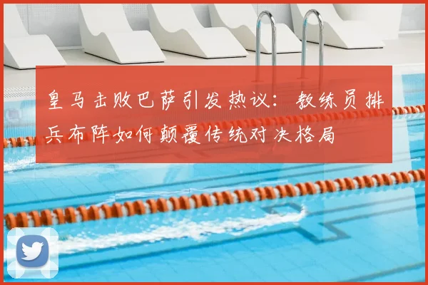 皇马击败巴萨引发热议：教练员排兵布阵如何颠覆传统对决格局