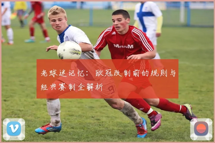 老球迷记忆：欧冠改制前的规则与经典赛制全解析